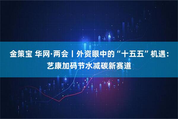 金策宝 华网·两会丨外资眼中的“十五五”机遇:艺康加码节水减碳新赛道