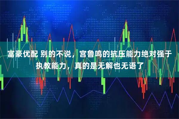富豪优配 别的不说，宫鲁鸣的抗压能力绝对强于执教能力，真的是无解也无语了