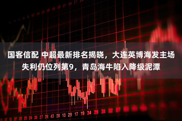 国客信配 中超最新排名揭晓，大连英博海发主场失利仍位列第9，青岛海牛陷入降级泥潭